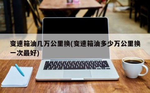 变速箱油几万公里换(变速箱油多少万公里换一次最好)