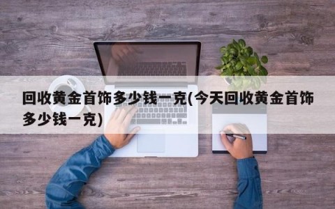 回收黄金首饰多少钱一克(今天回收黄金首饰多少钱一克)