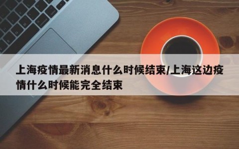 上海疫情最新消息什么时候结束/上海这边疫情什么时候能完全结束