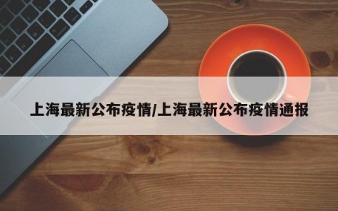 上海最新公布疫情/上海最新公布疫情通报