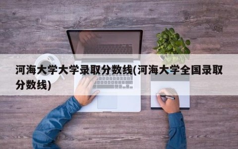 河海大学大学录取分数线(河海大学全国录取分数线)