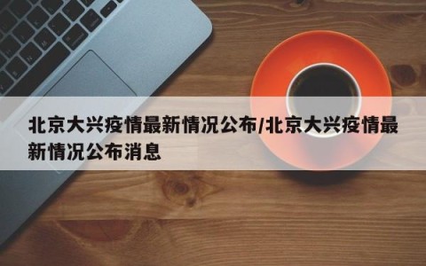 北京大兴疫情最新情况公布/北京大兴疫情最新情况公布消息