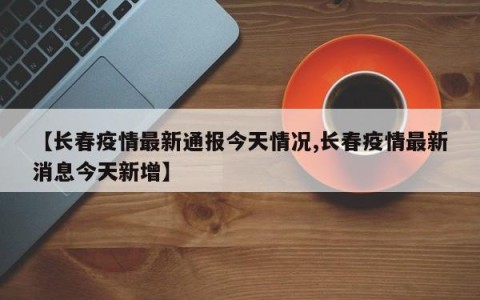 【长春疫情最新通报今天情况,长春疫情最新消息今天新增】