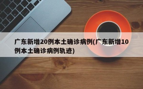 广东新增20例本土确诊病例(广东新增10例本土确诊病例轨迹)